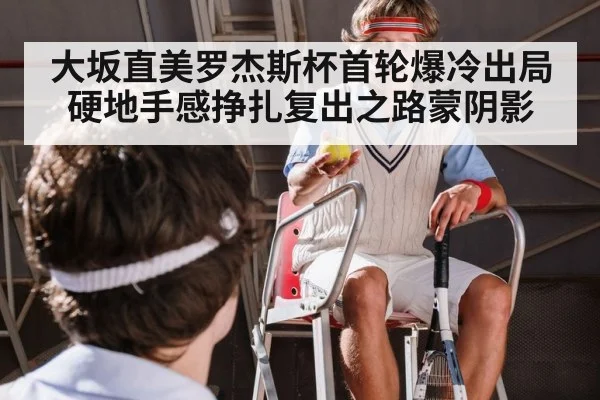 大坂直美罗杰斯杯首轮爆冷出局 硬地手感挣扎复出之路蒙阴影