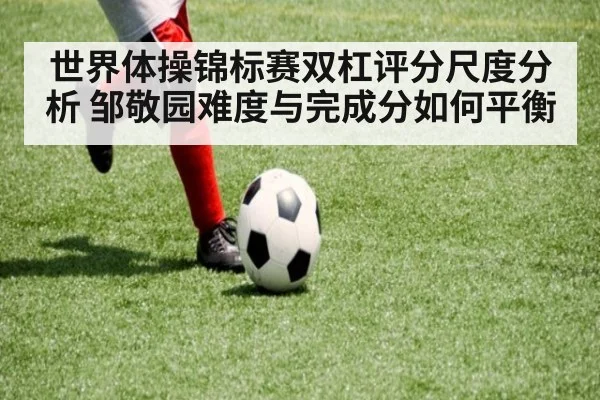 世界体操锦标赛双杠评分尺度分析 邹敬园难度与完成分如何平衡